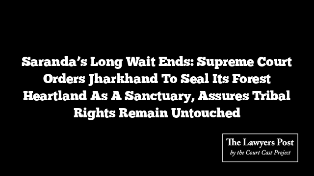 Saranda’s Long Wait Ends: Supreme Court Orders Jharkhand To Seal Its Forest Heartland As A Sanctuary, Assures Tribal Rights Remain Untouched