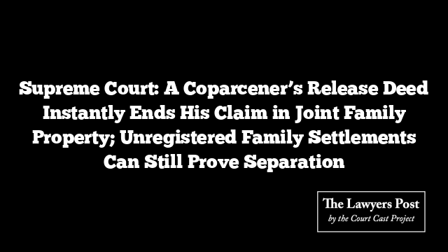Supreme Court: A Coparcener’s Release Deed Instantly Ends His Claim in Joint Family Property; Unregistered Family Settlements Can Still Prove Separation