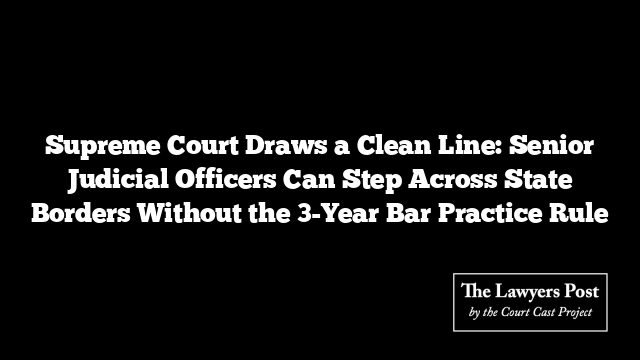 Supreme Court Draws a Clean Line: Senior Judicial Officers Can Step Across State Borders Without the 3-Year Bar Practice Rule