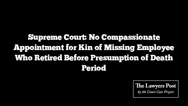 Supreme Court: No Compassionate Appointment for Kin of Missing Employee Who Retired Before Presumption of Death Period