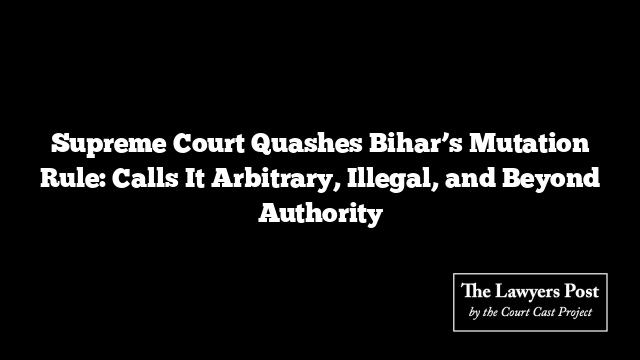Supreme Court Quashes Bihar’s Mutation Rule: Calls It Arbitrary, Illegal, and Beyond Authority