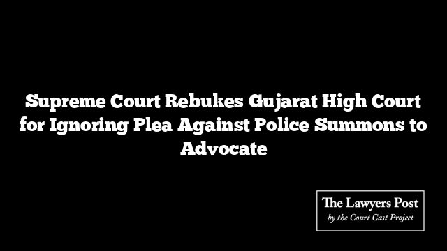 Supreme Court Rebukes Gujarat High Court for Ignoring Plea Against Police Summons to Advocate Supreme Court Rebukes Gujarat High Court for Ignoring Plea Against Police Summons to Advocate