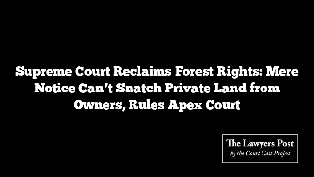 Supreme Court Reclaims Forest Rights: Mere Notice Can’t Snatch Private Land from Owners, Rules Apex Court