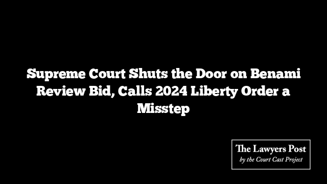 Supreme Court Shuts the Door on Benami Review Bid, Calls 2024 Liberty Order a Misstep