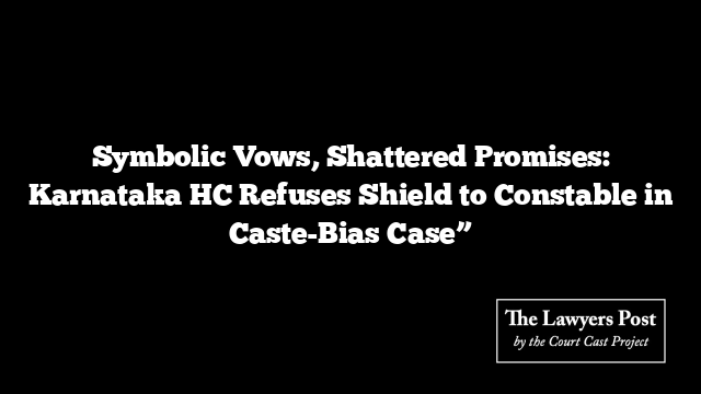 Symbolic Vows, Shattered Promises: Karnataka HC Refuses Shield to Constable in Caste-Bias Case”