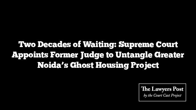 Two Decades of Waiting: Supreme Court Appoints Former Judge to Untangle Greater Noida’s Ghost Housing Project