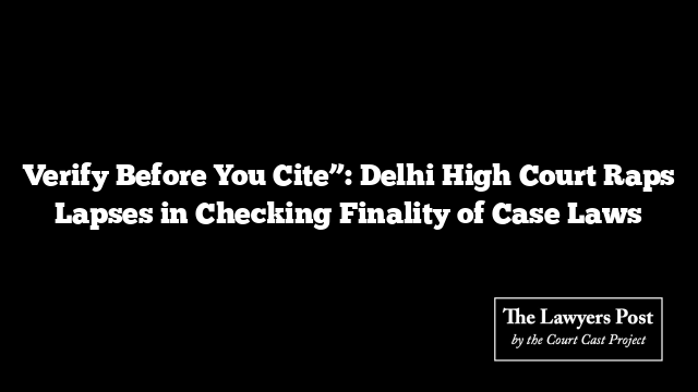 Verify Before You Cite”: Delhi High Court Raps Lapses in Checking Finality of Case Laws