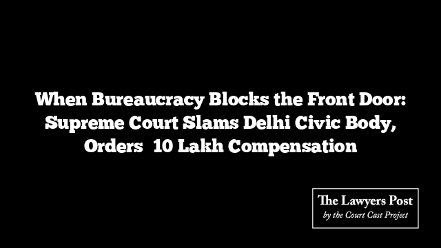 When Bureaucracy Blocks the Front Door: Supreme Court Slams Delhi Civic Body, Orders ₹10 Lakh Compensation
