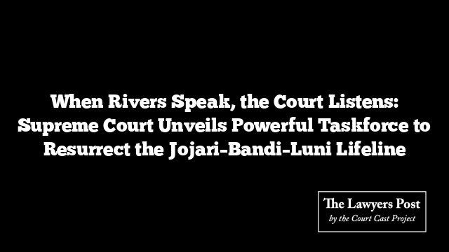 When Rivers Speak, the Court Listens: Supreme Court Unveils Powerful Taskforce to Resurrect the Jojari–Bandi–Luni Lifeline