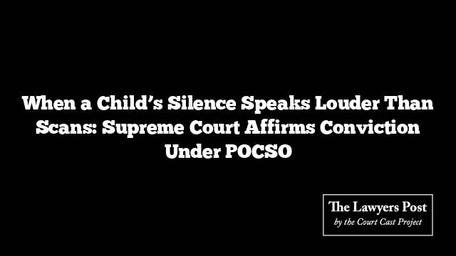 When a Child’s Silence Speaks Louder Than Scans: Supreme Court Affirms Conviction Under POCSO