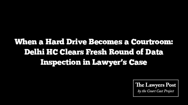 When a Hard Drive Becomes a Courtroom: Delhi HC Clears Fresh Round of Data Inspection in Lawyer’s Case