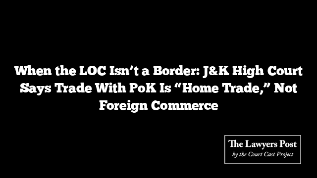 When the LOC Isn’t a Border: J&K High Court Says Trade With PoK Is “Home Trade,” Not Foreign Commerce