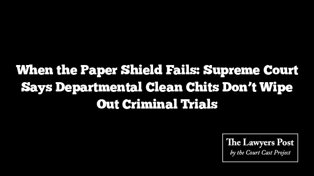 When the Paper Shield Fails: Supreme Court Says Departmental Clean Chits Don’t Wipe Out Criminal Trials