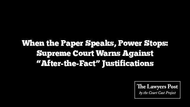 When the Paper Speaks, Power Stops: Supreme Court Warns Against “After-the-Fact” Justifications