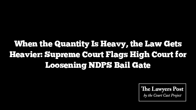 When the Quantity Is Heavy, the Law Gets Heavier: Supreme Court Flags High Court for Loosening NDPS Bail Gate