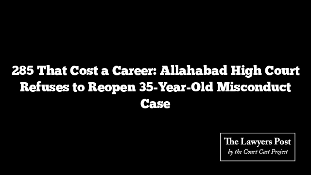 285 That Cost a Career: Allahabad High Court Refuses to Reopen 35-Year-Old Misconduct Case