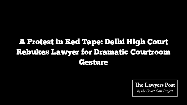 A Protest in Red Tape: Delhi High Court Rebukes Lawyer for Dramatic Courtroom Gesture