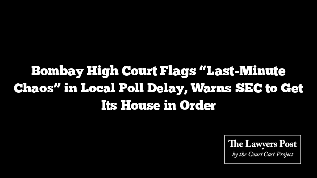 Bombay High Court Flags “Last-Minute Chaos” in Local Poll Delay, Warns SEC to Get Its House in Order