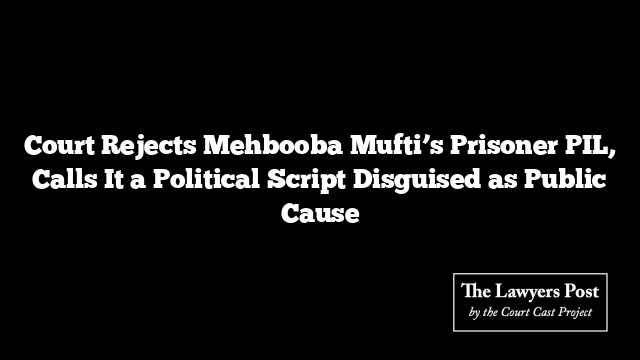 Court Rejects Mehbooba Mufti’s Prisoner PIL, Calls It a Political Script Disguised as Public Cause