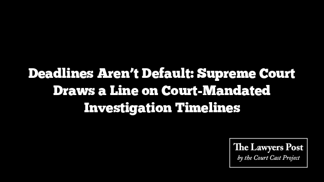 Deadlines Aren’t Default: Supreme Court Draws a Line on Court-Mandated Investigation Timelines