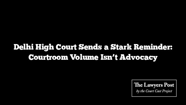 Delhi High Court Sends a Stark Reminder: Courtroom Volume Isn’t Advocacy