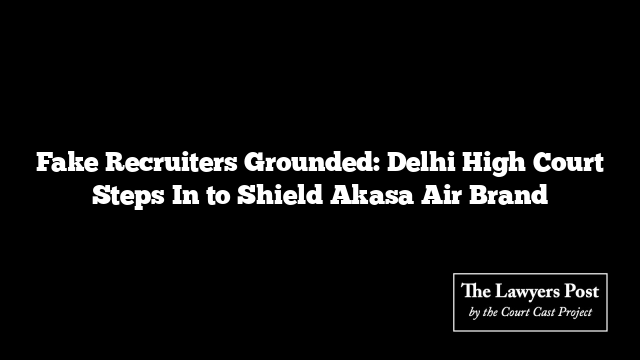 Fake Recruiters Grounded: Delhi High Court Steps In to Shield Akasa Air Brand