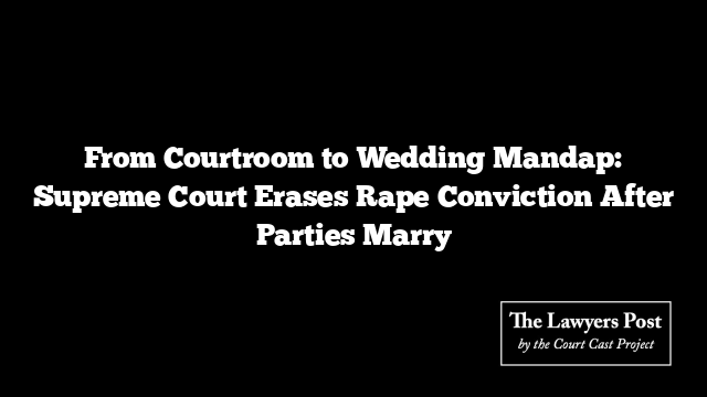 From Courtroom to Wedding Mandap: Supreme Court Erases Rape Conviction After Parties Marry