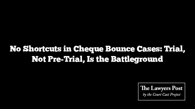 No Shortcuts in Cheque Bounce Cases: Trial, Not Pre-Trial, Is the Battleground