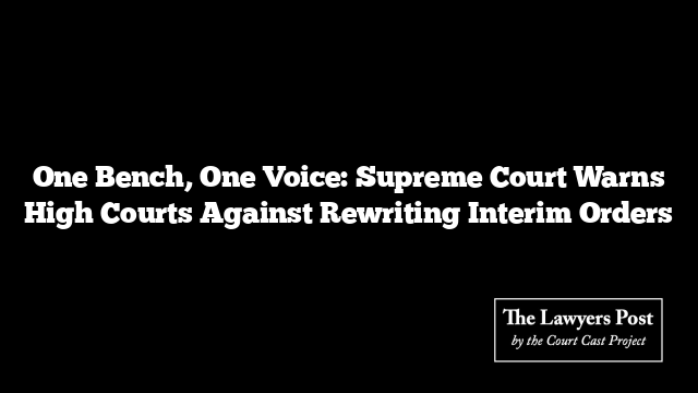One Bench, One Voice: Supreme Court Warns High Courts Against Rewriting Interim Orders
