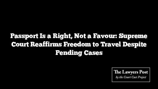 Passport Is a Right, Not a Favour: Supreme Court Reaffirms Freedom to Travel Despite Pending Cases