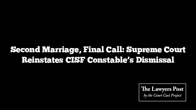 Second Marriage, Final Call: Supreme Court Reinstates CISF Constable’s Dismissal