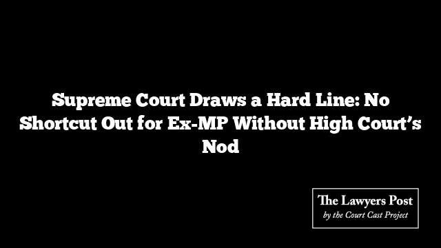 Supreme Court Draws a Hard Line: No Shortcut Out for Ex-MP Without High Court’s Nod