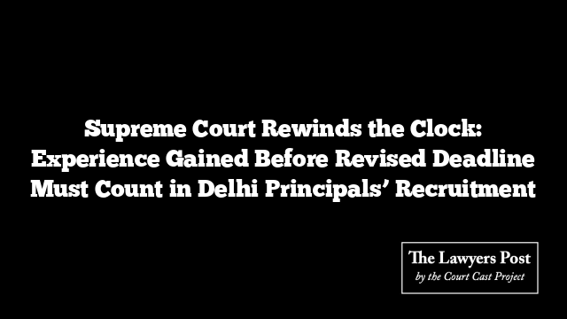 Supreme Court Rewinds the Clock: Experience Gained Before Revised Deadline Must Count in Delhi Principals’ Recruitment
