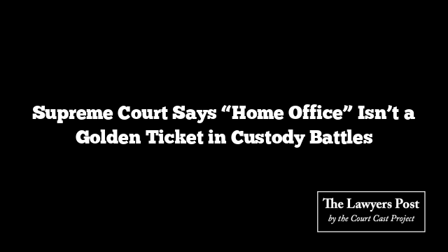Supreme Court Says “Home Office” Isn’t a Golden Ticket in Custody Battles