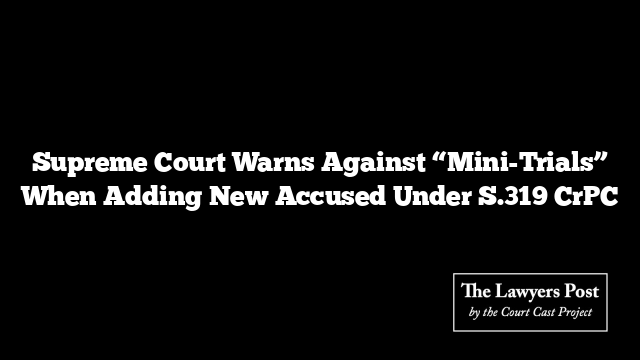 Supreme Court Warns Against “Mini-Trials” When Adding New Accused Under S.319 CrPC