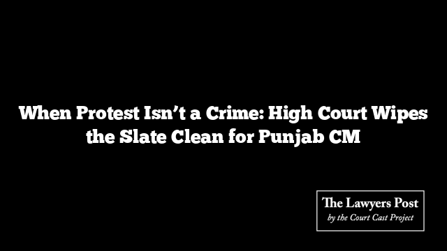 When Protest Isn’t a Crime: High Court Wipes the Slate Clean for Punjab CM