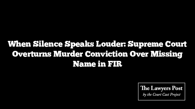 When Silence Speaks Louder: Supreme Court Overturns Murder Conviction Over Missing Name in FIR
