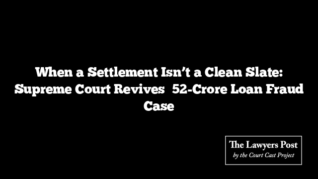 When a Settlement Isn’t a Clean Slate: Supreme Court Revives ₹52-Crore Loan Fraud Case