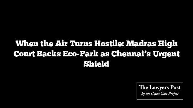 When the Air Turns Hostile: Madras High Court Backs Eco-Park as Chennai’s Urgent Shield