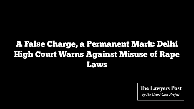 A False Charge, a Permanent Mark: Delhi High Court Warns Against Misuse of Rape Laws
