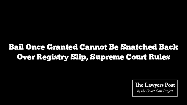 Bail Once Granted Cannot Be Snatched Back Over Registry Slip, Supreme Court Rules