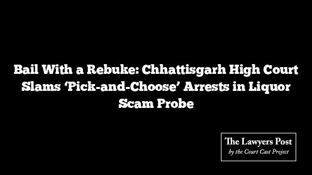 Bail With a Rebuke: Chhattisgarh High Court Slams ‘Pick-and-Choose’ Arrests in Liquor Scam Probe