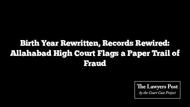 Birth Year Rewritten, Records Rewired: Allahabad High Court Flags a Paper Trail of Fraud