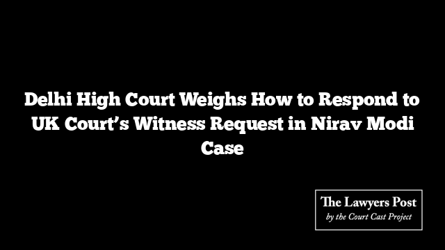 Delhi High Court Weighs How to Respond to UK Court’s Witness Request in Nirav Modi Case
