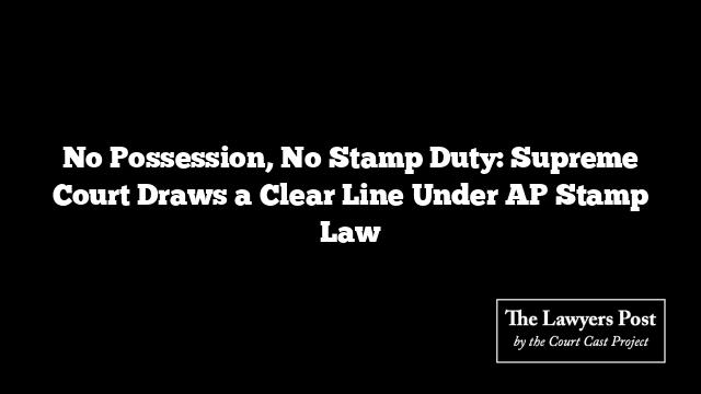 No Possession, No Stamp Duty: Supreme Court Draws a Clear Line Under AP Stamp Law