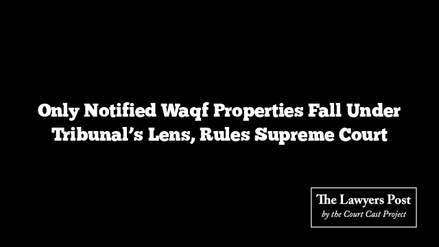 Only Notified Waqf Properties Fall Under Tribunal’s Lens, Rules Supreme Court
