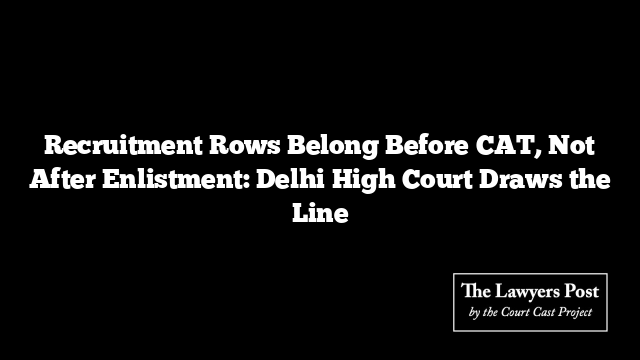 Recruitment Rows Belong Before CAT, Not After Enlistment: Delhi High Court Draws the Line