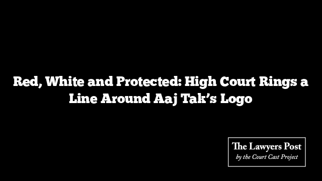 Red, White and Protected: High Court Rings a Line Around Aaj Tak’s Logo