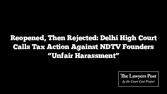 Reopened, Then Rejected: Delhi High Court Calls Tax Action Against NDTV Founders “Unfair Harassment”