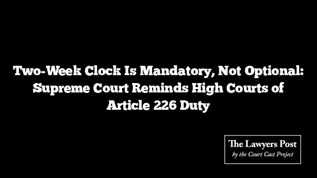 Two-Week Clock Is Mandatory, Not Optional: Supreme Court Reminds High Courts of Article 226 Duty